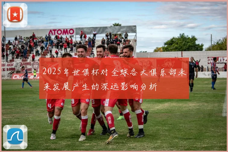 2025年世俱杯对全球各大俱乐部未来发展产生的深远影响分析