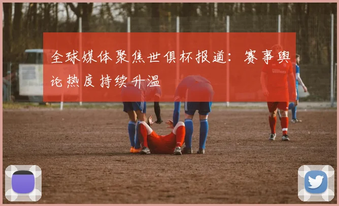 全球媒体聚焦世俱杯报道：赛事舆论热度持续升温